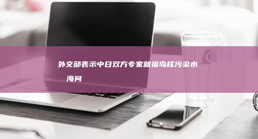 外交部表示「中日双方专家就福岛核污染水排海问题开展对话」，透露哪些信息？